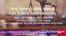 Picture of Scales of Justice Featured in background with MSU logo in bottom right corner. Text is in white font and reads: New Jersey's 40th Annual Law School Admissions Day, Wed., October 12, 2022, 2pm-6pm, University Hall, 7th Floor, Free to Attent, No Pre-Registration Required. On bottom of image a transparent bar in purple with  text in white font that reads: Hosted by MSU's Pre-Law Program and Co-sponsored by Drew University, Fairleigh Dickinson University, Stockton University, and other NJ schools